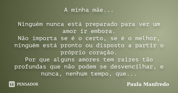 A minha mãe... Ninguém nunca está preparado para ver um amor ir embora. Não importa se é o certo, se é o melhor, ninguém está pronto ou disposto a partir o próp... Frase de Paula Manfredo.