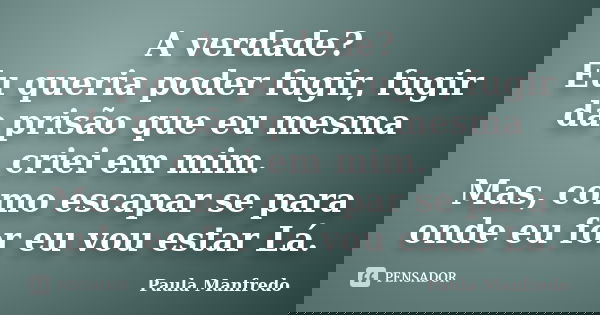 A verdade? Eu queria poder fugir, fugir da prisão que eu mesma criei em mim. Mas, como escapar se para onde eu for eu vou estar Lá.... Frase de PAULA MANFREDO.