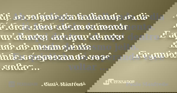 Ah, o relógio trabalhando, o dia lá fora cheio de movimento. E aqui dentro, ah aqui dentro tudo do mesmo jeito. Eu quietinha só esperando você voltar ...... Frase de PAULA MANFREDO.