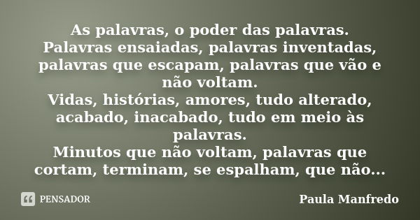 As palavras, o poder das palavras. Palavras ensaiadas, palavras inventadas, palavras que escapam, palavras que vão e não voltam. Vidas, histórias, amores, tudo ... Frase de PAULA MANFREDO.