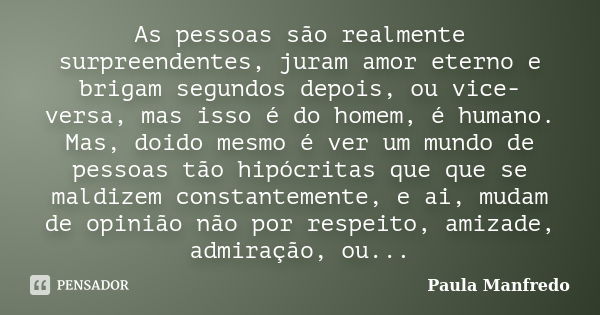 As pessoas são realmente surpreendentes, juram amor eterno e brigam segundos depois, ou vice-versa, mas isso é do homem, é humano. Mas, doido mesmo é ver um mun... Frase de PAULA MANFREDO.