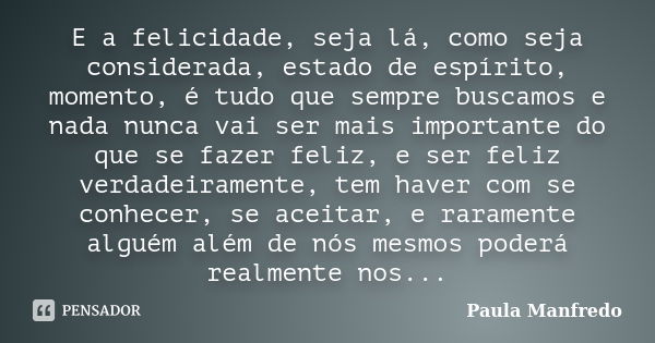 E a felicidade, seja lá, como seja considerada, estado de espírito, momento, é tudo que sempre buscamos e nada nunca vai ser mais importante do que se fazer fel... Frase de Paula Manfredo.