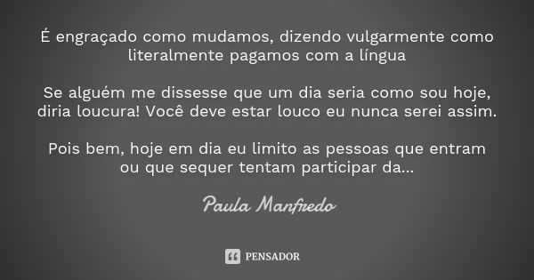 É engraçado como mudamos, dizendo vulgarmente como literalmente pagamos com a língua Se alguém me dissesse que um dia seria como sou hoje, diria loucura! Você d... Frase de Paula Manfredo.