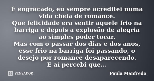 É engraçado, eu sempre acreditei numa vida cheia de romance. Que felicidade era sentir aquele frio na barriga e depois a explosão de alegria ao simples poder to... Frase de Paula Manfredo.