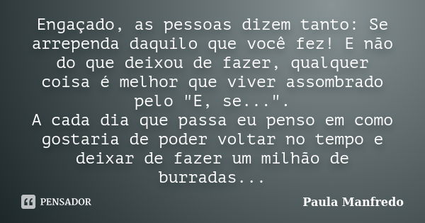 Engaçado, as pessoas dizem tanto: Se arrependa daquilo que você fez! E não do que deixou de fazer, qualquer coisa é melhor que viver assombrado pelo "E, se... Frase de Paula Manfredo.