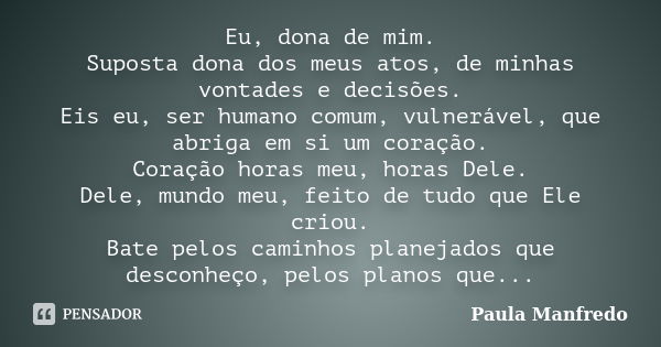 Eu, dona de mim. Suposta dona dos meus atos, de minhas vontades e decisões. Eis eu, ser humano comum, vulnerável, que abriga em si um coração. Coração horas meu... Frase de PAULA MANFREDO.