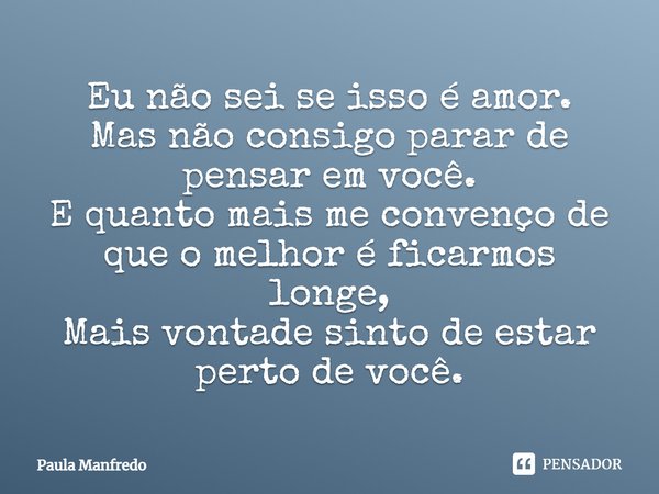 Eu não sei se isso é amor. Mas não consigo parar de pensar em você. E quanto mais me convenço de que o melhor é ficarmos longe, Mais vontade sinto de estar pert... Frase de Paula Manfredo.