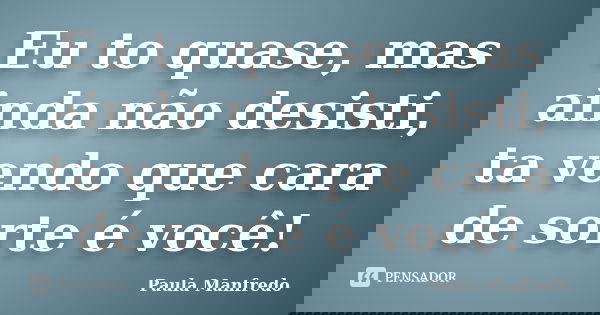 Eu to quase, mas ainda não desisti, ta vendo que cara de sorte é você!... Frase de Paula Manfredo.