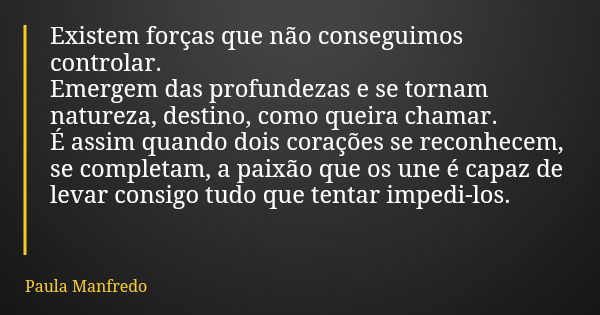 Existem forças que não conseguimos controlar. Emergem das profundezas e se tornam natureza, destino, como queira chamar. É assim quando dois corações se reconhe... Frase de Paula Manfredo.