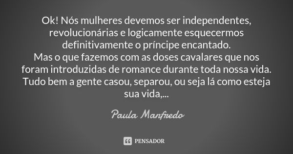 Ok! Nós mulheres devemos ser independentes, revolucionárias e logicamente esquecermos definitivamente o príncipe encantado. Mas o que fazemos com as doses caval... Frase de Paula Manfredo.