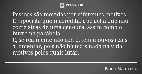 Pessoas são movidas por diferentes motivos. É hipócrita quem acredita, que acha que não corre atrás de uma cenoura, assim como o burro na parábola. E, se realme... Frase de Paula Manfredo.