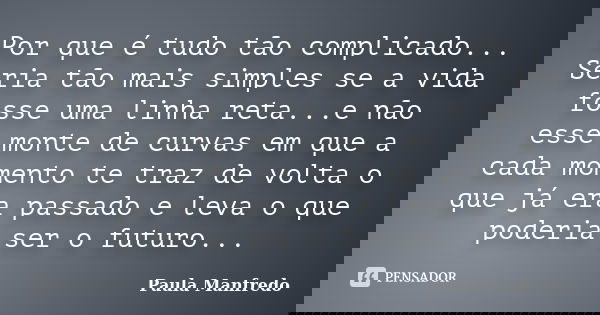 Por que é tudo tão complicado... Seria tão mais simples se a vida fosse uma linha reta...e não esse monte de curvas em que a cada momento te traz de volta o que... Frase de PAULA MANFREDO.