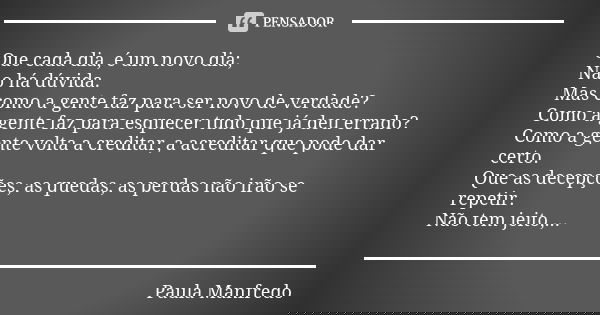 Que cada dia, é um novo dia; Não há dúvida. Mas como a gente faz para ser novo de verdade? Como a gente faz para esquecer tudo que já deu errado? Como a gente v... Frase de Paula Manfredo.