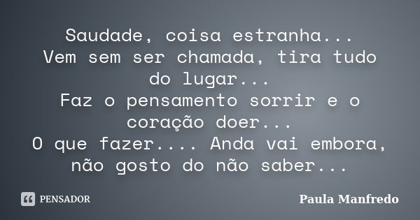 Saudade, coisa estranha... Vem sem ser chamada, tira tudo do lugar... Faz o pensamento sorrir e o coração doer... O que fazer.... Anda vai embora, não gosto do ... Frase de PAULA MANFREDO.