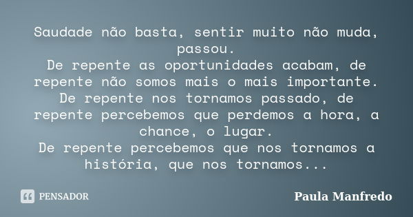 Saudade não basta, sentir muito não muda, passou. De repente as oportunidades acabam, de repente não somos mais o mais importante. De repente nos tornamos passa... Frase de Paula Manfredo.