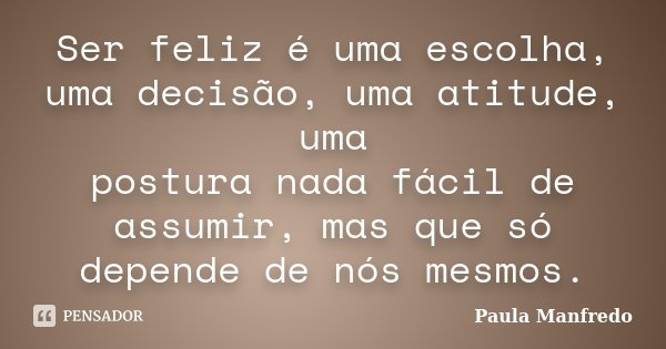 Ser feliz é uma escolha, uma decisão, uma atitude, uma postura nada fácil de assumir, mas que só depende de nós mesmos.... Frase de Paula Manfredo.