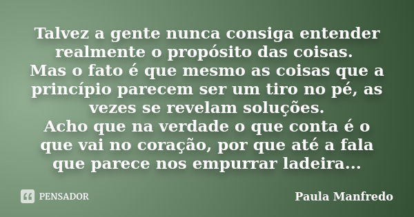 Talvez a gente nunca consiga entender realmente o propósito das coisas. Mas o fato é que mesmo as coisas que a princípio parecem ser um tiro no pé, as vezes se ... Frase de Paula Manfredo.