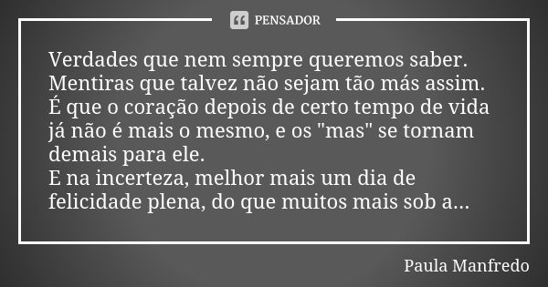 Verdades que nem sempre queremos saber. Mentiras que talvez não sejam tão más assim. É que o coração depois de certo tempo de vida já não é mais o mesmo, e os &... Frase de Paula Manfredo.