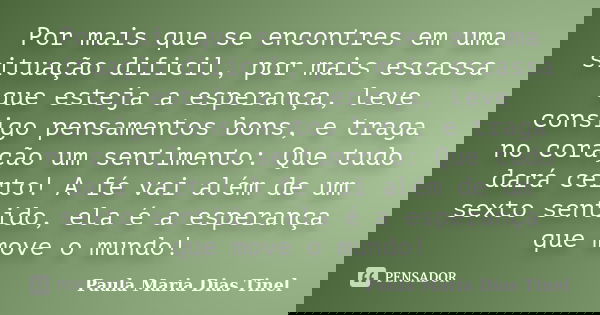 Por mais que se encontres em uma situação dificil, por mais escassa que esteja a esperança, leve consigo pensamentos bons, e traga no coração um sentimento: Que... Frase de Paula Maria Dias Tinel.
