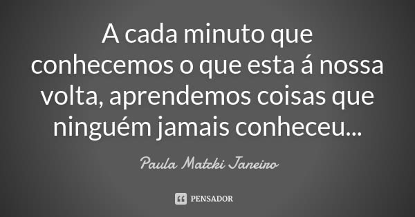 A cada minuto que conhecemos o que esta á nossa volta, aprendemos coisas que ninguém jamais conheceu...... Frase de Paula Matcki Janeiro.