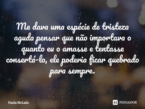 ⁠Me dava uma espécie de tristeza aguda pensar que não importava o quanto eu o amasse e tentasse consertá-lo, ele poderia ficar quebrado para sempre.... Frase de Paula McLain.
