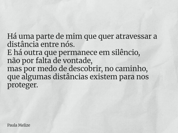 Há uma parte de mim que quer atravessar a distância entre nós. E há outra que permanece em silêncio, não por falta de vontade, mas por medo de descobrir, no cam... Frase de Paula Melize.