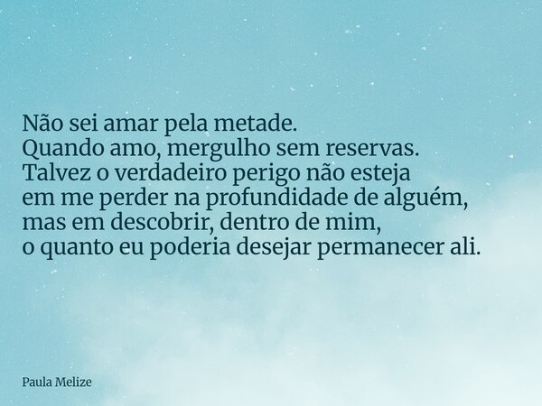Não sei amar pela metade. Quando amo, mergulho sem reservas. Talvez o verdadeiro perigo não esteja em me perder na profundidade de alguém, mas em descobrir, den... Frase de Paula Melize.