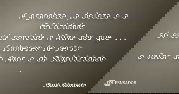 A grandeza ,a beleza e a felicidade só está contida n'Alma dos que ... Conhecem de perto o valor do Amor e da Simplicidade .... Frase de Paula Monteiro.