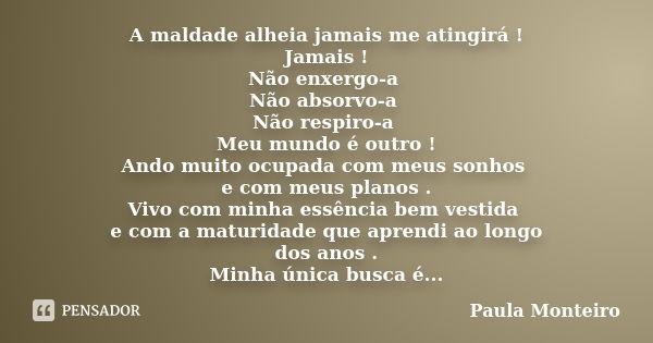 A maldade alheia jamais me atingirá ! Jamais ! Não enxergo-a Não absorvo-a Não respiro-a Meu mundo é outro ! Ando muito ocupada com meus sonhos e com meus plano... Frase de Paula Monteiro.