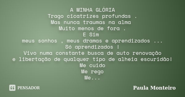 A MINHA GLÓRIA Trago cicatrizes profundas . Mas nunca traumas na alma Muito menos de fora . E Sim meus sonhos , meus dramas e aprendizados ... Só aprendizados !... Frase de Paula Monteiro.