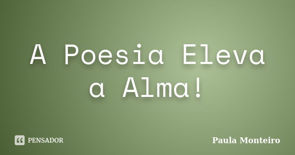 A Poesia Eleva a Alma!... Frase de Paula Monteiro.