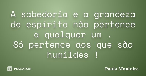 A sabedoria e a grandeza de espírito não pertence a qualquer um . Só pertence aos que são humildes !... Frase de Paula Monteiro.