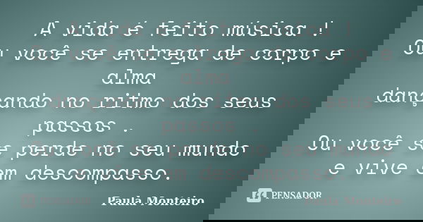 A vida é feito música ! Ou você se entrega de corpo e alma dançando no ritmo dos seus passos . Ou você se perde no seu mundo e vive em descompasso.... Frase de Paula Monteiro.