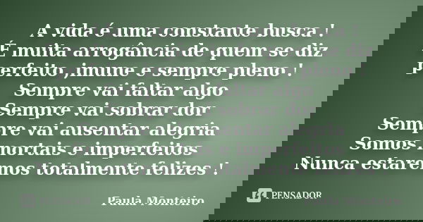 A vida é uma constante busca ! É muita arrogância de quem se diz perfeito ,imune e sempre pleno ! Sempre vai faltar algo Sempre vai sobrar dor Sempre vai ausent... Frase de Paula Monteiro.