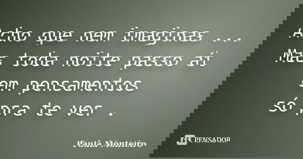 Acho que nem imaginas ... Mas toda noite passo aí em pensamentos só pra te ver .... Frase de Paula Monteiro.