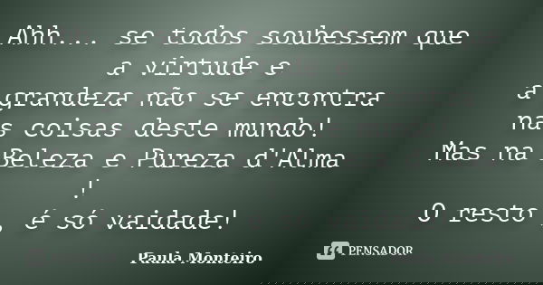 Ahh... se todos soubessem que a virtude e a grandeza não se encontra nas coisas deste mundo! Mas na Beleza e Pureza d'Alma ! O resto , é só vaidade!... Frase de Paula Monteiro.