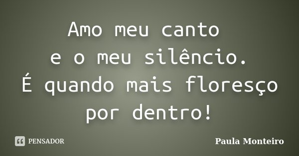 Amo meu canto e o meu silêncio. É quando mais floresço por dentro!... Frase de Paula Monteiro.