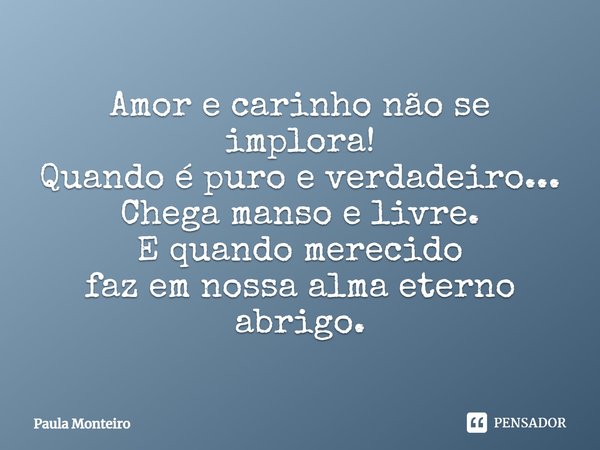 Amor e carinho não se implora! Quando é puro e verdadeiro... Chega manso e livre. E quando merecido faz em nossa alma eterno abrigo.... Frase de Paula Monteiro.