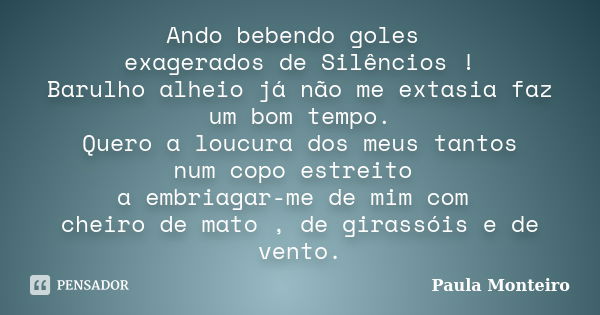 Ando bebendo goles exagerados de Silêncios ! Barulho alheio já não me extasia faz um bom tempo. Quero a loucura dos meus tantos num copo estreito a embriagar-me... Frase de Paula Monteiro.