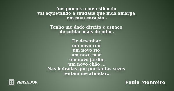 Aos poucos o meu silêncio vai aquietando a saudade que inda amarga em meu coração . Tenho me dado direito e espaço de cuidar mais de mim . De desenhar um novo c... Frase de Paula Monteiro.