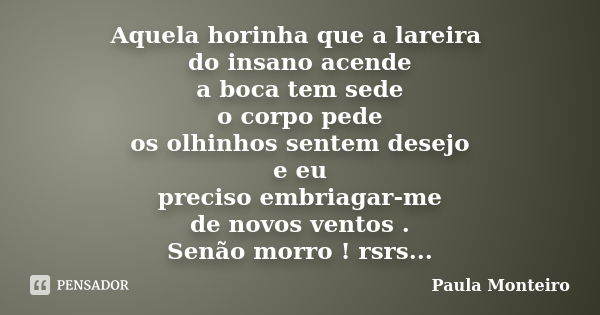 Aquela horinha que a lareira do insano acende a boca tem sede o corpo pede os olhinhos sentem desejo e eu preciso embriagar-me de novos ventos . Senão morro ! r... Frase de Paula Monteiro.