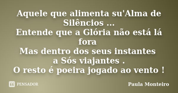 Aquele que alimenta su'Alma de Silêncios ... Entende que a Glória não está lá fora Mas dentro dos seus instantes a Sós viajantes . O resto é poeira jogado ao ve... Frase de Paula Monteiro.