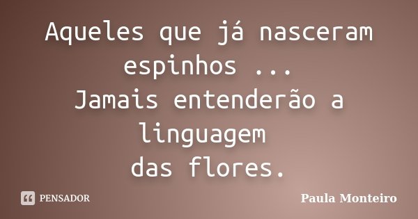 Aqueles que já nasceram espinhos ... Jamais entenderão a linguagem das flores.... Frase de Paula Monteiro.