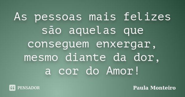 As pessoas mais felizes são aquelas que conseguem enxergar, mesmo diante da dor, a cor do Amor!... Frase de Paula Monteiro.