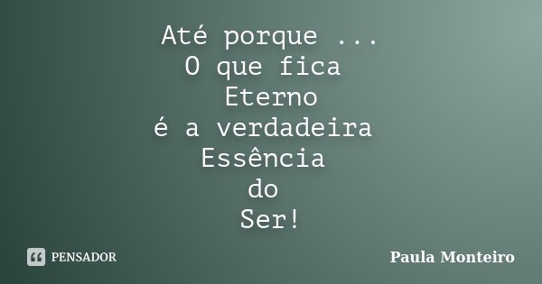 Até porque ... O que fica Eterno é a verdadeira Essência do Ser!... Frase de Paula Monteiro.