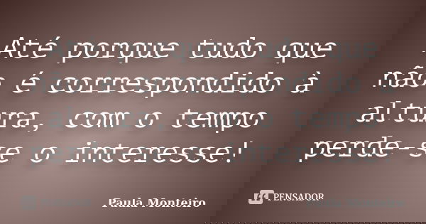 Até porque tudo que não é correspondido à altura, com o tempo perde-se o interesse!... Frase de Paula Monteiro.