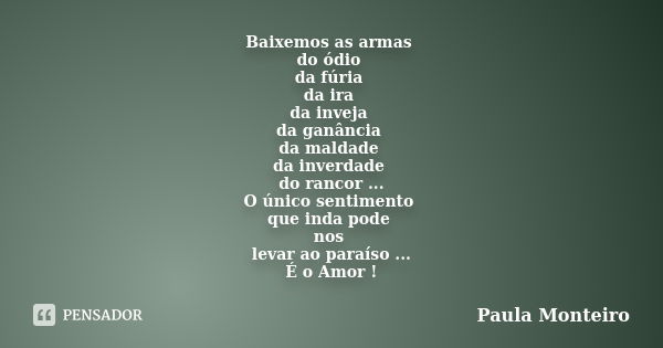 Baixemos as armas do ódio da fúria da ira da inveja da ganância da maldade da inverdade do rancor ... O único sentimento que inda pode nos levar ao paraíso ... ... Frase de Paula Monteiro.