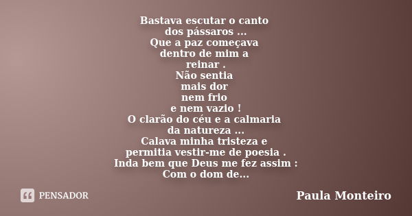 Bastava escutar o canto dos pássaros ... Que a paz começava dentro de mim a reinar . Não sentia mais dor nem frio e nem vazio ! O clarão do céu e a calmaria da ... Frase de Paula Monteiro.