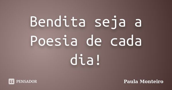 Bendita seja a Poesia de cada dia!... Frase de Paula Monteiro.