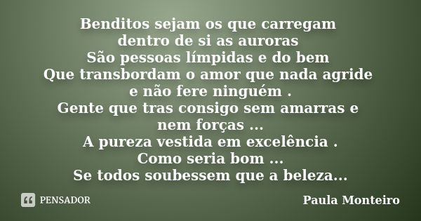 Benditos sejam os que carregam dentro de si as auroras São pessoas límpidas e do bem Que transbordam o amor que nada agride e não fere ninguém . Gente que tras ... Frase de Paula Monteiro.